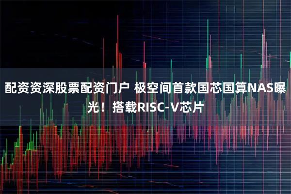 配资资深股票配资门户 极空间首款国芯国算NAS曝光！搭载RISC-V芯片